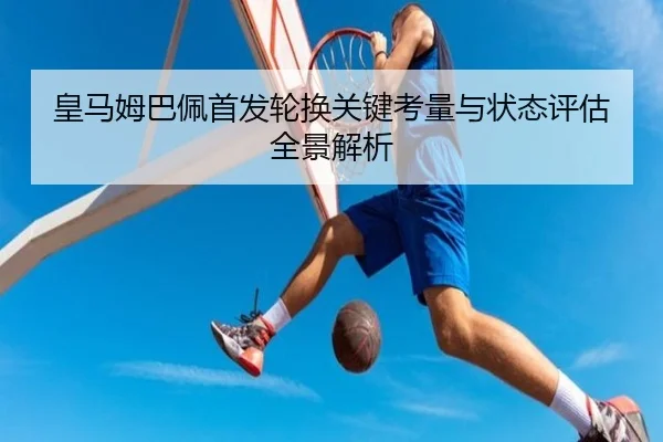 皇马姆巴佩首发轮换关键考量与状态评估全景解析
